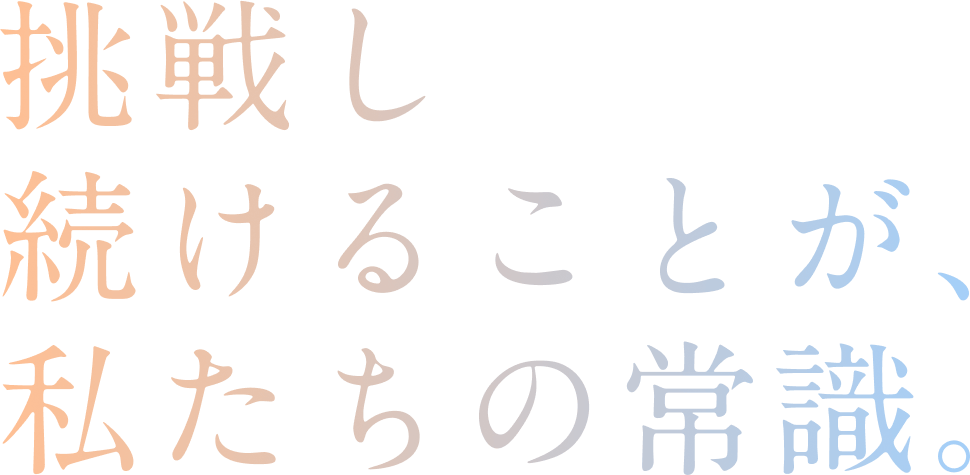 挑戦し続けることが、 私たちの常識。